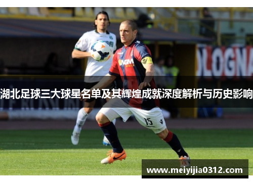 湖北足球三大球星名单及其辉煌成就深度解析与历史影响